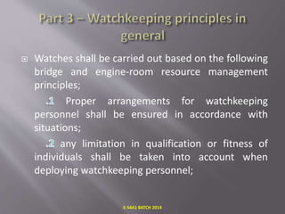  Watches shall be carried out based on the following
bridge and engine-room resource management
principles;
Proper arrangements for watchkeeping
personnel shall be ensured in accordance with
situations;
any limitation in qualification or fitness of
individuals shall be taken into account when
deploying watchkeeping personnel;
E-S4A1 BATCH 2014
 