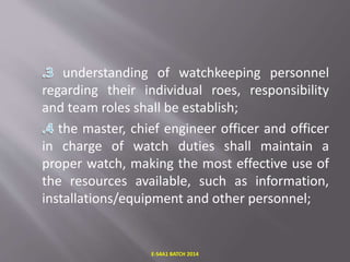 understanding of watchkeeping personnel
regarding their individual roes, responsibility
and team roles shall be establish;
the master, chief engineer officer and officer
in charge of watch duties shall maintain a
proper watch, making the most effective use of
the resources available, such as information,
installations/equipment and other personnel;
E-S4A1 BATCH 2014
 
