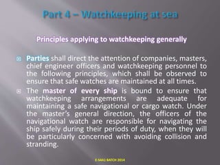 Principles applying to watchkeeping generally
 Parties shall direct the attention of companies, masters,
chief engineer officers and watchkeeping personnel to
the following principles, which shall be observed to
ensure that safe watches are maintained at all times.
 The master of every ship is bound to ensure that
watchkeeping arrangements are adequate for
maintaining a safe navigational or cargo watch. Under
the master’s general direction, the officers of the
navigational watch are responsible for navigating the
ship safely during their periods of duty, when they will
be particularly concerned with avoiding collision and
stranding.
E-S4A1 BATCH 2014
 