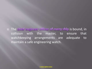  The is bound, in
collision with the master, to ensure that
watchkeeping arrangements are adequate to
maintain a safe engineering watch.
E-S4A1 BATCH 2014
 