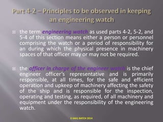 the term engineering watch as used parts 4-2, 5-2, and
5-4 of this section means either a person or personnel
comprising the watch or a period of responsibility for
an during which the physical presence in machinery
spaces of that officer may or may not be required.
 the officer in charge of the engineer watch is the chief
engineer officer’s representative and is primarily
responsible, at all times, for the safe and efficient
operation and upkeep of machinery affecting the safety
of the ship and is responsible for the inspection,
operating and testing, as required, of all machinery and
equipment under the responsibility of the engineering
watch.
E-S4A1 BATCH 2014
 