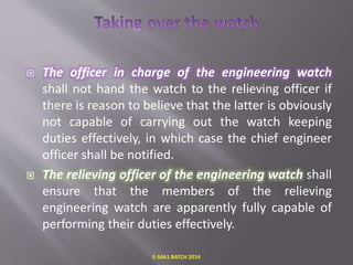  The officer in charge of the engineering watch
shall not hand the watch to the relieving officer if
there is reason to believe that the latter is obviously
not capable of carrying out the watch keeping
duties effectively, in which case the chief engineer
officer shall be notified.
 The relieving officer of the engineering watch shall
ensure that the members of the relieving
engineering watch are apparently fully capable of
performing their duties effectively.
E-S4A1 BATCH 2014
 