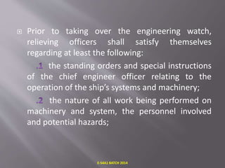  Prior to taking over the engineering watch,
relieving officers shall satisfy themselves
regarding at least the following:
the standing orders and special instructions
of the chief engineer officer relating to the
operation of the ship’s systems and machinery;
the nature of all work being performed on
machinery and system, the personnel involved
and potential hazards;
E-S4A1 BATCH 2014
 