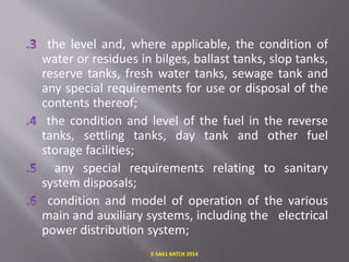 the level and, where applicable, the condition of
water or residues in bilges, ballast tanks, slop tanks,
reserve tanks, fresh water tanks, sewage tank and
any special requirements for use or disposal of the
contents thereof;
the condition and level of the fuel in the reverse
tanks, settling tanks, day tank and other fuel
storage facilities;
any special requirements relating to sanitary
system disposals;
condition and model of operation of the various
main and auxiliary systems, including the electrical
power distribution system;
E-S4A1 BATCH 2014
 