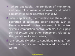 where applicable, the condition of monitoring
and control console equipment, and which
equipment is being operated manually;
where applicable, the condition and the mode of
operation of automatic boiler controls such as
flame safeguard control systems, limit control
systems, combustion control systems, fuel-supply
control system and other equipment related to
the operation of steam boilers;
any potentially adverse conditions relating from
bad weather, ice or contaminated or shallow
water;
E-S4A1 BATCH 2014
 