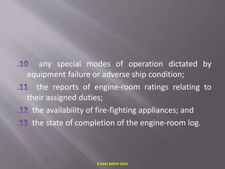 any special modes of operation dictated by
equipment failure or adverse ship condition;
the reports of engine-room ratings relating to
their assigned duties;
the availability of fire-fighting appliances; and
the state of completion of the engine-room log.
E-S4A1 BATCH 2014
 