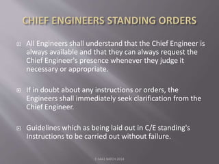  All Engineers shall understand that the Chief Engineer is
always available and that they can always request the
Chief Engineer's presence whenever they judge it
necessary or appropriate.
 If in doubt about any instructions or orders, the
Engineers shall immediately seek clarification from the
Chief Engineer.
 Guidelines which as being laid out in C/E standing's
Instructions to be carried out without failure.
E-S4A1 BATCH 2014
 