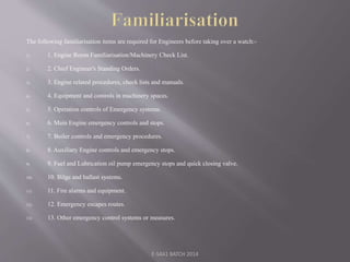 The following familiarisation items are required for Engineers before taking over a watch:-
1) 1. Engine Room Familiarisation/Machinery Check List.
2) 2. Chief Engineer's Standing Orders.
3) 3. Engine related procedures, check lists and manuals.
4) 4. Equipment and controls in machinery spaces.
5) 5. Operation controls of Emergency systems.
6) 6. Main Engine emergency controls and stops.
7) 7. Boiler controls and emergency procedures.
8) 8. Auxiliary Engine controls and emergency stops.
9) 9. Fuel and Lubrication oil pump emergency stops and quick closing valve.
10) 10. Bilge and ballast systems.
11) 11. Fire alarms and equipment.
12) 12. Emergency escapes routes.
13) 13. Other emergency control systems or measures.
E-S4A1 BATCH 2014
 