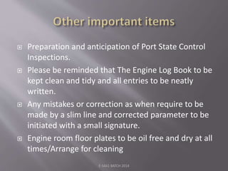  Preparation and anticipation of Port State Control
Inspections.
 Please be reminded that The Engine Log Book to be
kept clean and tidy and all entries to be neatly
written.
 Any mistakes or correction as when require to be
made by a slim line and corrected parameter to be
initiated with a small signature.
 Engine room floor plates to be oil free and dry at all
times/Arrange for cleaning
E-S4A1 BATCH 2014
 