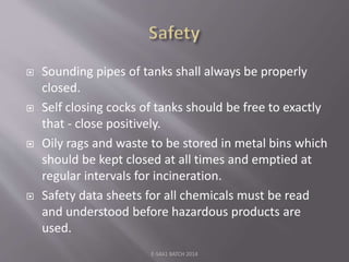  Sounding pipes of tanks shall always be properly
closed.
 Self closing cocks of tanks should be free to exactly
that - close positively.
 Oily rags and waste to be stored in metal bins which
should be kept closed at all times and emptied at
regular intervals for incineration.
 Safety data sheets for all chemicals must be read
and understood before hazardous products are
used.
E-S4A1 BATCH 2014
 