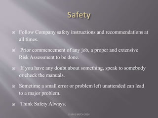  Follow Company safety instructions and recommendations at
all times.
 Prior commencement of any job, a proper and extensive
Risk Assessment to be done.
 If you have any doubt about something, speak to somebody
or check the manuals.
 Sometime a small error or problem left unattended can lead
to a major problem.
 Think Safety Always.
E-S4A1 BATCH 2014
 