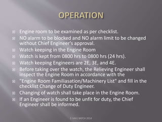  Engine room to be examined as per checklist.
 NO alarm to be blocked and NO alarm limit to be changed
without Chief Engineer's approval.
 Watch keeping in the Engine Room
 Watch is kept from 0800 hrs to 0800 hrs (24 hrs).
 Watch keeping Engineers are 2E, 3E, and 4E.
 Before taking over the watch, the Relieving Engineer shall
inspect the Engine Room in accordance with the
 "Engine Room Familiasation/Machinery List" and fill in the
checklist Change of Duty Engineer.
 Changing of watch shall take place in the Engine Room.
 If an Engineer is found to be unfit for duty, the Chief
Engineer shall be informed.
E-S4A1 BATCH 2014
 