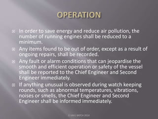  In order to save energy and reduce air pollution, the
number of running engines shall be reduced to a
minimum.
 Any items found to be out of order, except as a result of
ongoing repairs, shall be recorded.
 Any fault or alarm conditions that can jeopardise the
smooth and efficient operation or safety of the vessel
shall be reported to the Chief Engineer and Second
Engineer immediately.
 If anything unusual is observed during watch keeping
rounds, such as abnormal temperatures, vibrations,
noises or smells, the Chief Engineer and Second
Engineer shall be informed immediately.
E-S4A1 BATCH 2014
 