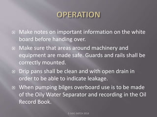  Make notes on important information on the white
board before handing over.
 Make sure that areas around machinery and
equipment are made safe. Guards and rails shall be
correctly mounted.
 Drip pans shall be clean and with open drain in
order to be able to indicate leakage.
 When pumping bilges overboard use is to be made
of the Oily Water Separator and recording in the Oil
Record Book.
E-S4A1 BATCH 2014
 
