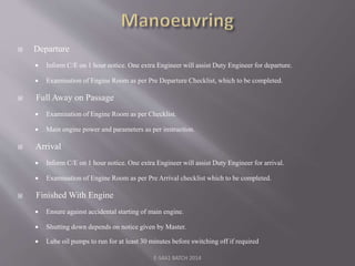  Departure
 Inform C/E on 1 hour notice. One extra Engineer will assist Duty Engineer for departure.
 Examination of Engine Room as per Pre Departure Checklist, which to be completed.
 Full Away on Passage
 Examination of Engine Room as per Checklist.
 Main engine power and parameters as per instruction.
 Arrival
 Inform C/E on 1 hour notice. One extra Engineer will assist Duty Engineer for arrival.
 Examination of Engine Room as per Pre Arrival checklist which to be completed.
 Finished With Engine
 Ensure against accidental starting of main engine.
 Shutting down depends on notice given by Master.
 Lube oil pumps to run for at least 30 minutes before switching off if required
E-S4A1 BATCH 2014
 