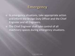  In emergency situations, take appropriate action
and inform the Bridge Duty Officer and the Chief
Engineer and all Engineers.
 The Chief Engineer shall take control of all
machinery spaces during emergency situations.
E-S4A1 BATCH 2014
 