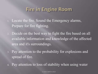 1. Locate the fire. Sound the Emergency alarms,
Prepare for fire fighting.
2. Decide on the best way to fight the fire based on all
available information and knowledge of the affected
area and it's surroundings.
3. Pay attention to the probability for explosions and
spread of fire.
4. Pay attention to loss of stability when using water
E-S4A1 BATCH 2014
 