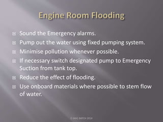  Sound the Emergency alarms.
 Pump out the water using fixed pumping system.
 Minimise pollution whenever possible.
 If necessary switch designated pump to Emergency
Suction from tank top.
 Reduce the effect of flooding.
 Use onboard materials where possible to stem flow
of water.
E-S4A1 BATCH 2014
 