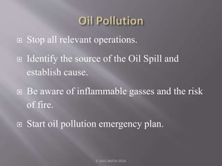  Stop all relevant operations.
 Identify the source of the Oil Spill and
establish cause.
 Be aware of inflammable gasses and the risk
of fire.
 Start oil pollution emergency plan.
E-S4A1 BATCH 2014
 