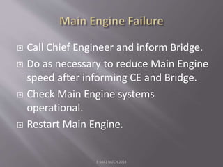  Call Chief Engineer and inform Bridge.
 Do as necessary to reduce Main Engine
speed after informing CE and Bridge.
 Check Main Engine systems
operational.
 Restart Main Engine.
E-S4A1 BATCH 2014
 