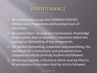  All maintenance as per the COMPANY SPECIFIC
Maintenance Programme and Running Hours of
Machinery.
 Be careful when carrying out maintenance. Knowledge
of the system and component is important before the
removal or dismantling of any components.
 For correct dismantling, inspection and assembling, the
manufacturer's instructions and procedures from
company should be carefully studied and followed.
 Where appropriate, a Permit-to-Work must be filled in.
All precautions to be taken shall be strictly followed.
E-S4A1 BATCH 2014
 