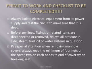  Always isolate electrical equipment from its power
supply and test the circuit to make sure that it is
dead.
 Before any lines, fittings or related items are
disconnected or removed, relieve all pressure in
side, steam, fuel, oil or water systems in question.
 Pay special attention when removing manhole
covers, always keep the minimum of four nuts on
the cover, two on each opposite end of cover when
breaking seal.
E-S4A1 BATCH 2014
 