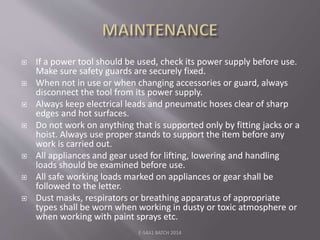  If a power tool should be used, check its power supply before use.
Make sure safety guards are securely fixed.
 When not in use or when changing accessories or guard, always
disconnect the tool from its power supply.
 Always keep electrical leads and pneumatic hoses clear of sharp
edges and hot surfaces.
 Do not work on anything that is supported only by fitting jacks or a
hoist. Always use proper stands to support the item before any
work is carried out.
 All appliances and gear used for lifting, lowering and handling
loads should be examined before use.
 All safe working loads marked on appliances or gear shall be
followed to the letter.
 Dust masks, respirators or breathing apparatus of appropriate
types shall be worn when working in dusty or toxic atmosphere or
when working with paint sprays etc.
E-S4A1 BATCH 2014
 