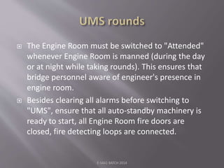  The Engine Room must be switched to "Attended"
whenever Engine Room is manned (during the day
or at night while taking rounds). This ensures that
bridge personnel aware of engineer's presence in
engine room.
 Besides clearing all alarms before switching to
"UMS", ensure that all auto-standby machinery is
ready to start, all Engine Room fire doors are
closed, fire detecting loops are connected.
E-S4A1 BATCH 2014
 