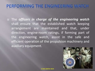  The officers in charge of the engineering watch
shall ensure that the established watch keeping
arrangement are maintained and that, under
direction, engine-room ratings, if forming part of
the engineering watch, assist in the safe and
efficient operation of the propulsion machinery and
auxiliary equipment.
E-S4A1 BATCH 2014
 