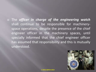  The officer in charge of the engineering watch
shall continue to be responsible for machinery-
space operations, despite the presence of the chief
engineer officer in the machinery spaces, until
specially informed that the chief engineer officer
has assumed that responsibility and this is mutually
understood.
E-S4A1 BATCH 2014
 