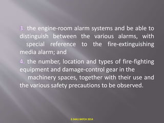 the engine-room alarm systems and be able to
distinguish between the various alarms, with
special reference to the fire-extinguishing
media alarm; and
the number, location and types of fire-fighting
equipment and damage-control gear in the
machinery spaces, together with their use and
the various safety precautions to be observed.
E-S4A1 BATCH 2014
 