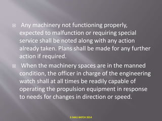  Any machinery not functioning properly,
expected to malfunction or requiring special
service shall be noted along with any action
already taken. Plans shall be made for any further
action if required.
 When the machinery spaces are in the manned
condition, the officer in charge of the engineering
watch shall at all times be readily capable of
operating the propulsion equipment in response
to needs for changes in direction or speed.
E-S4A1 BATCH 2014
 