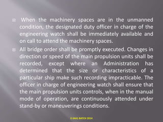  When the machinery spaces are in the unmanned
condition, the designated duty officer in charge of the
engineering watch shall be immediately available and
on call to attend the machinery spaces.
 All bridge order shall be promptly executed. Changes in
direction or speed of the main propulsion units shall be
recorded, except where an Administration has
determined that the size or characteristics of a
particular ship make such recording impracticable. The
officer in charge of engineering watch shall ensure that
the main propulsion units controls, when in the manual
mode of operation, are continuously attended under
stand-by or maneuverings conditions.
E-S4A1 BATCH 2014
 