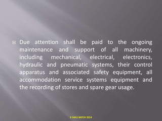  Due attention shall be paid to the ongoing
maintenance and support of all machinery,
including mechanical, electrical, electronics,
hydraulic and pneumatic systems, their control
apparatus and associated safety equipment, all
accommodation service systems equipment and
the recording of stores and spare gear usage.
E-S4A1 BATCH 2014
 