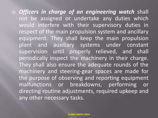  Officers in charge of an engineering watch shall
not be assigned or undertake any duties which
would interfere with their supervisory duties in
respect of the main propulsion system and ancillary
equipment. They shall keep the main propulsion
plant and auxiliary systems under constant
supervision until properly relieved, and shall
periodically inspect the machinery in their charge.
They shall also ensure the adequate rounds of the
machinery and steering-gear spaces are made for
the purpose of observing and reporting equipment
malfunctions or breakdowns, performing or
directing routine adjustments, required upkeep and
any other necessary tasks.
E-S4A1 BATCH 2014
 