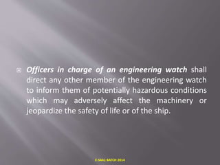  Officers in charge of an engineering watch shall
direct any other member of the engineering watch
to inform them of potentially hazardous conditions
which may adversely affect the machinery or
jeopardize the safety of life or of the ship.
E-S4A1 BATCH 2014
 