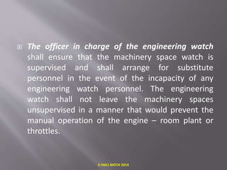  The officer in charge of the engineering watch
shall ensure that the machinery space watch is
supervised and shall arrange for substitute
personnel in the event of the incapacity of any
engineering watch personnel. The engineering
watch shall not leave the machinery spaces
unsupervised in a manner that would prevent the
manual operation of the engine – room plant or
throttles.
E-S4A1 BATCH 2014
 