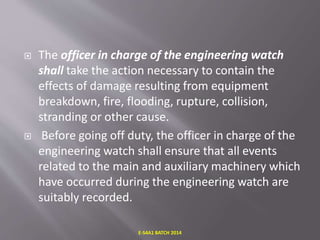  The officer in charge of the engineering watch
shall take the action necessary to contain the
effects of damage resulting from equipment
breakdown, fire, flooding, rupture, collision,
stranding or other cause.
 Before going off duty, the officer in charge of the
engineering watch shall ensure that all events
related to the main and auxiliary machinery which
have occurred during the engineering watch are
suitably recorded.
E-S4A1 BATCH 2014
 