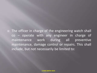  The officer in charge of the engineering watch shall
co – operate with any engineer in charge of
maintenance work during all preventive
maintenance, damage control or repairs. This shall
include, but not necessarily be limited to:
E-S4A1 BATCH 2014
 