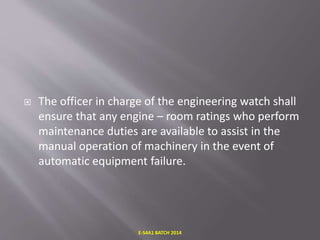  The officer in charge of the engineering watch shall
ensure that any engine – room ratings who perform
maintenance duties are available to assist in the
manual operation of machinery in the event of
automatic equipment failure.
E-S4A1 BATCH 2014
 