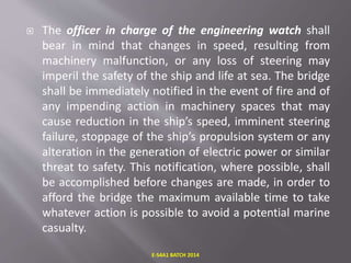  The officer in charge of the engineering watch shall
bear in mind that changes in speed, resulting from
machinery malfunction, or any loss of steering may
imperil the safety of the ship and life at sea. The bridge
shall be immediately notified in the event of fire and of
any impending action in machinery spaces that may
cause reduction in the ship’s speed, imminent steering
failure, stoppage of the ship’s propulsion system or any
alteration in the generation of electric power or similar
threat to safety. This notification, where possible, shall
be accomplished before changes are made, in order to
afford the bridge the maximum available time to take
whatever action is possible to avoid a potential marine
casualty.
E-S4A1 BATCH 2014
 