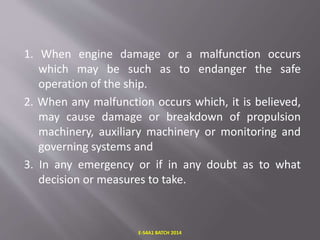 1. When engine damage or a malfunction occurs
which may be such as to endanger the safe
operation of the ship.
2. When any malfunction occurs which, it is believed,
may cause damage or breakdown of propulsion
machinery, auxiliary machinery or monitoring and
governing systems and
3. In any emergency or if in any doubt as to what
decision or measures to take.
E-S4A1 BATCH 2014
 