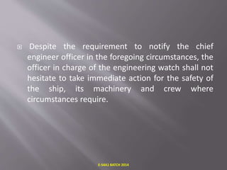  Despite the requirement to notify the chief
engineer officer in the foregoing circumstances, the
officer in charge of the engineering watch shall not
hesitate to take immediate action for the safety of
the ship, its machinery and crew where
circumstances require.
E-S4A1 BATCH 2014
 
