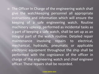  The Officer In Charge of the engineering watch shall
give the watchkeeping personnel all appropriate
instructions and information which will ensure the
keeping of a safe engineering watch. Routine
machinery upkeep, performed as incidental tasks as
a part of keeping a safe watch, shall be set up as an
integral part of the watch routine. Detailed repair
maintenance involving repairs to electrical,
mechanical, hydraulic, pneumatic or applicable
electronic equipment throughout the ship shall be
performed with the cognizance of the officer in
charge of the engineering watch and chief engineer
officer. These repairs shall be recorded.
E-S4A1 BATCH 2014
 