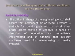  The officer in charge of the engineering watch shall
ensure that permanent air or steam pressure is
available for sound signals and that at all times
bridge orders relating to changes in speed or
direction of operation are immediately
implemented and, in addition, that auxiliary
machinery used for maneuvering is readily
available.
E-S4A1 BATCH 2014
 