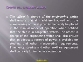  The officer in charge of the engineering watch
shall ensure that all machinery involved with the
maneuvering of the ship can immediately be placed
in the manual mode of operation when notified
that the ship is in congested waters. The officer in
charge of the engineering watch shall also ensure
that an adequate reserve of power is available for
steering and other maneuvering requirements.
Emergency steering and other auxiliary equipment
shall be ready for immediate operation.
E-S4A1 BATCH 2014
 