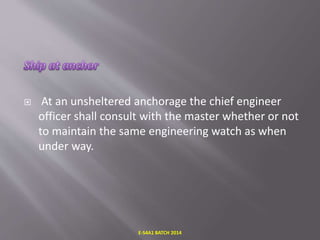  At an unsheltered anchorage the chief engineer
officer shall consult with the master whether or not
to maintain the same engineering watch as when
under way.
E-S4A1 BATCH 2014
 