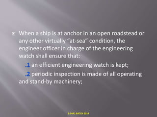  When a ship is at anchor in an open roadstead or
any other virtually “at-sea” condition, the
engineer officer in charge of the engineering
watch shall ensure that:
an efficient engineering watch is kept;
periodic inspection is made of all operating
and stand-by machinery;
E-S4A1 BATCH 2014
 