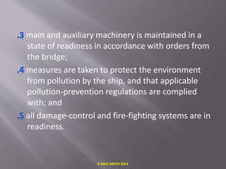 main and auxiliary machinery is maintained in a
state of readiness in accordance with orders from
the bridge;
measures are taken to protect the environment
from pollution by the ship, and that applicable
pollution-prevention regulations are complied
with; and
all damage-control and fire-fighting systems are in
readiness.
E-S4A1 BATCH 2014
 
