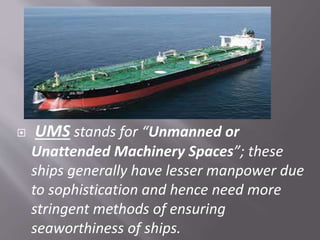  UMS stands for “Unmanned or
Unattended Machinery Spaces”; these
ships generally have lesser manpower due
to sophistication and hence need more
stringent methods of ensuring
seaworthiness of ships.
 